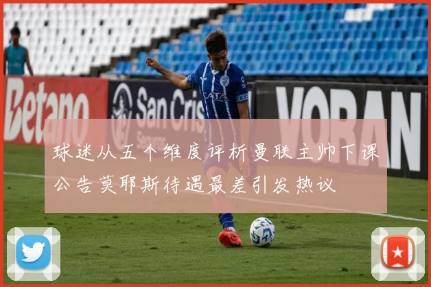 球迷从五个维度评析曼联主帅下课公告莫耶斯待遇最差引发热议