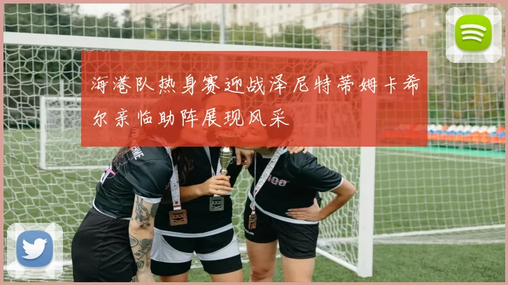 海港队热身赛迎战泽尼特蒂姆卡希尔亲临助阵展现风采