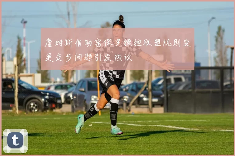詹姆斯借助富保罗操控联盟规则变更走步问题引发热议