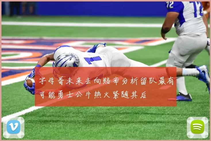 字母哥未来去向赔率分析留队最有可能勇士公牛热火紧随其后