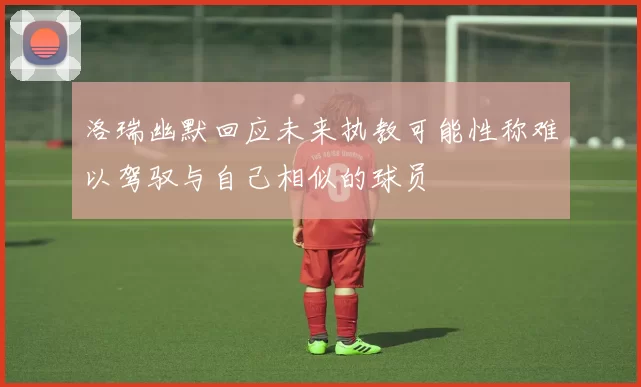 洛瑞幽默回应未来执教可能性称难以驾驭与自己相似的球员