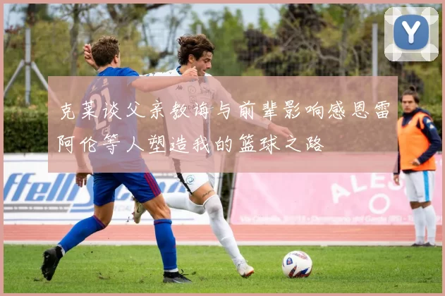 克莱谈父亲教诲与前辈影响感恩雷阿伦等人塑造我的篮球之路