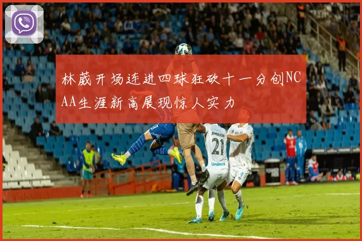 林葳开场连进四球狂砍十一分创NCAA生涯新高展现惊人实力