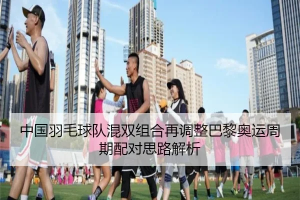 中国羽毛球队混双组合再调整巴黎奥运周期配对思路解析（NBA）
