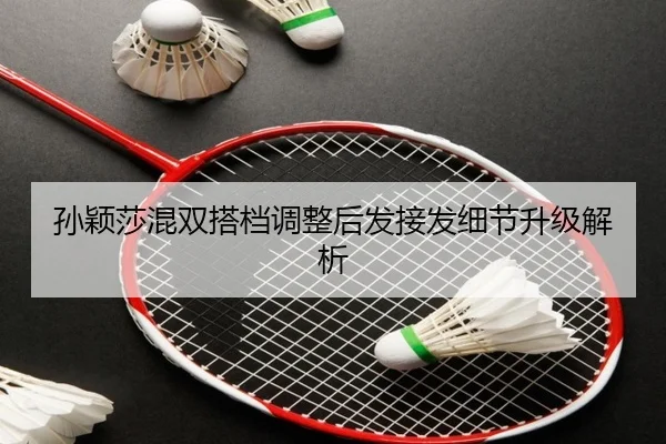 孙颖莎混双搭档调整后发接发细节升级解析（NBA）